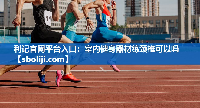 利记官网平台入口：室内健身器材练颈椎可以吗