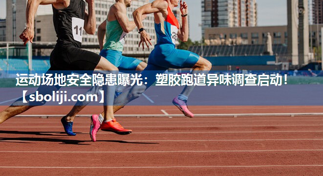 运动场地安全隐患曝光：塑胶跑道异味调查启动！