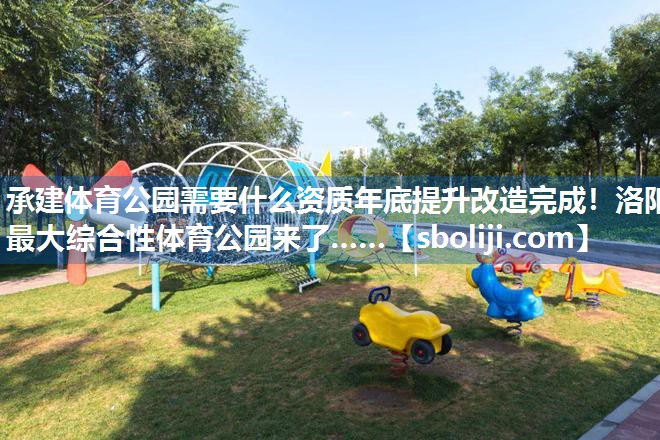 承建体育公园需要什么资质年底提升改造完成！洛阳最大综合性体育公园来了……