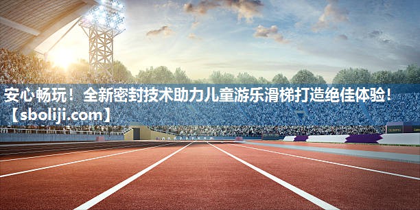 安心畅玩！全新密封技术助力儿童游乐滑梯打造绝佳体验！