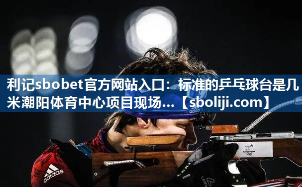 利记sbobet官方网站入口：标准的乒乓球台是几米潮阳体育中心项目现场…