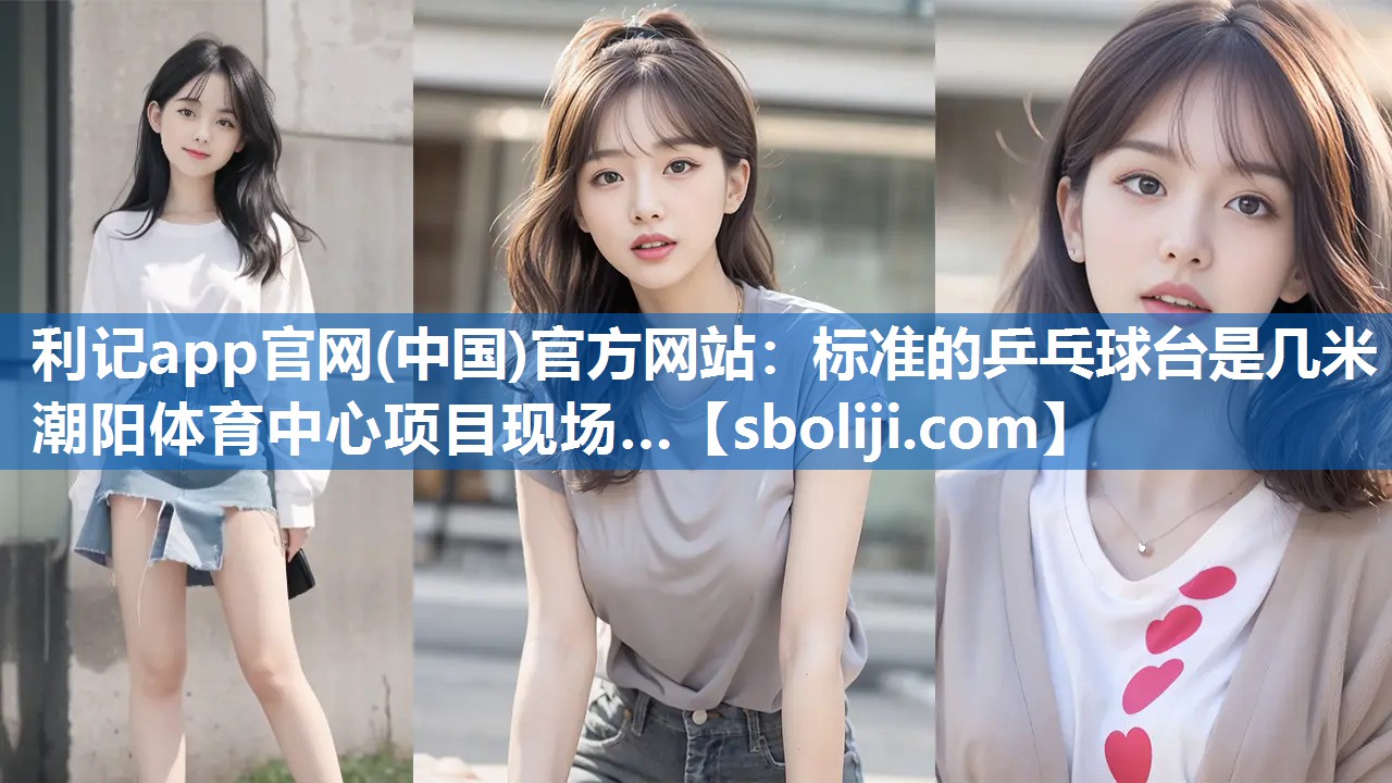利记app官网(中国)官方网站：标准的乒乓球台是几米潮阳体育中心项目现场…