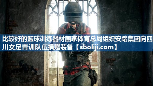 比较好的篮球训练器材国家体育总局组织安踏集团向四川女足青训队伍捐赠装备