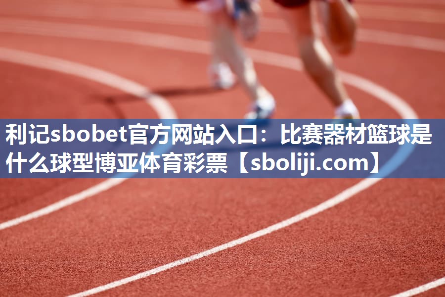利记sbobet官方网站入口：比赛器材篮球是什么球型博亚体育彩票
