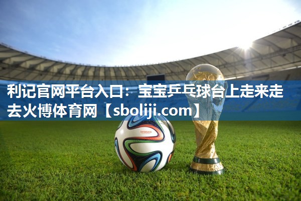利记官网平台入口：宝宝乒乓球台上走来走去火博体育网