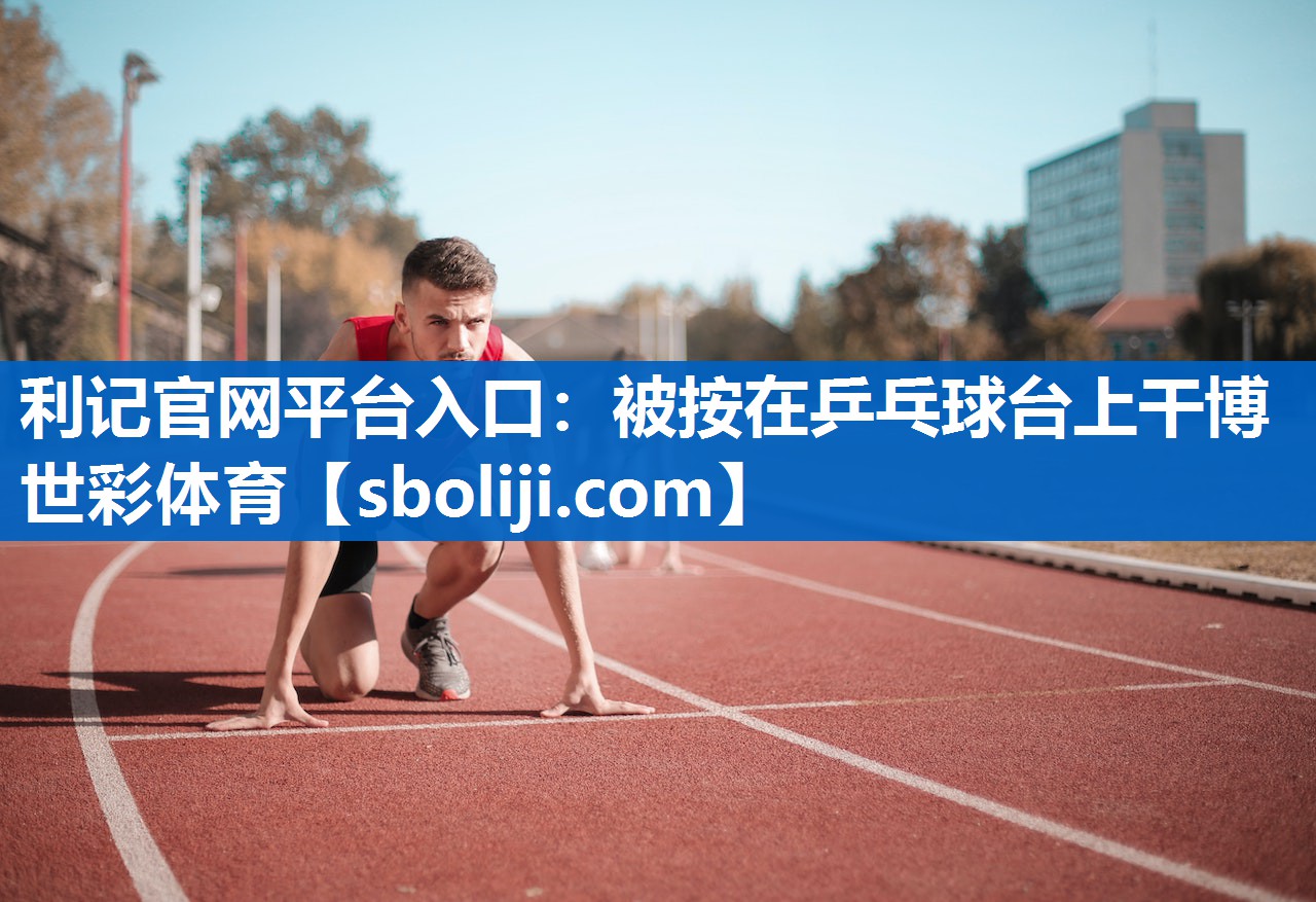 利记官网平台入口：被按在乒乓球台上干博世彩体育
