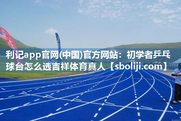 利记app官网(中国)官方网站：初学者乒乓球台怎么选吉祥体育真人