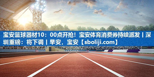 宝安篮球器材10：00点开抢！宝安体育消费券持续派发丨深圳重磅：将下调丨早安，宝安