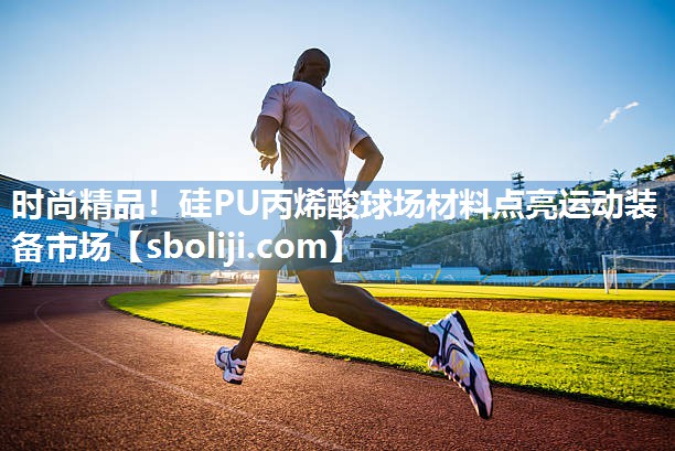 时尚精品！硅PU丙烯酸球场材料点亮运动装备市场