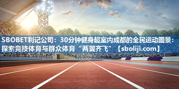 30分钟健身超室内成都的全民运动图景：探索竞技体育与群众体育“两翼齐飞”